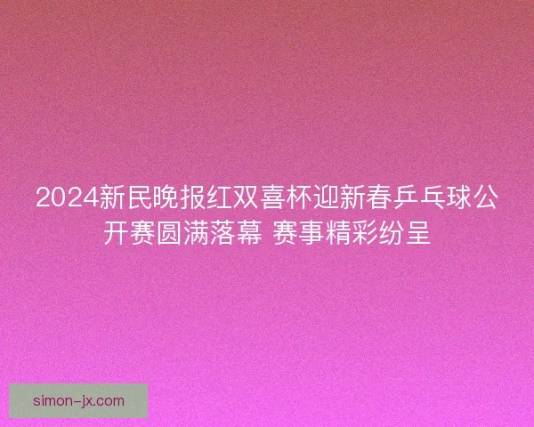 2024新民晚报红双喜杯迎新春乒乓球公开赛圆满落幕 赛事精彩纷呈 2024新民晚报红双喜杯迎新春乒乓球公开赛圆满落幕 赛事精彩纷呈