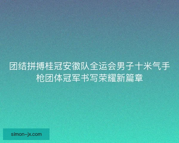 团结拼搏桂冠安徽队全运会男子十米气手枪团体冠军书写荣耀新篇章