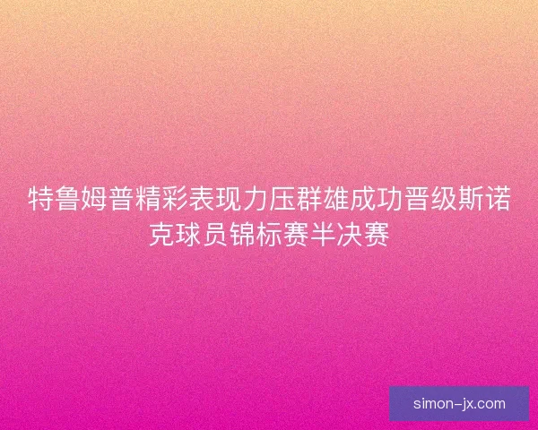特鲁姆普精彩表现力压群雄成功晋级斯诺克球员锦标赛半决赛