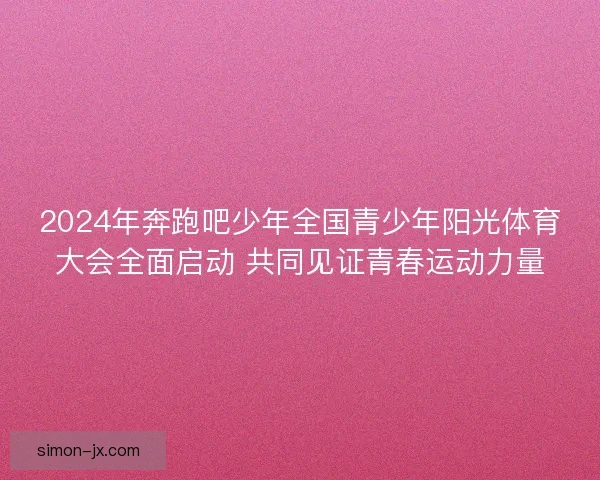 2024年奔跑吧少年全国青少年阳光体育大会全面启动 共同见证青春运动力量