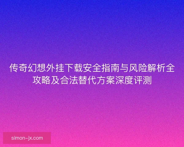 传奇幻想外挂下载安全指南与风险解析全攻略及合法替代方案深度评测