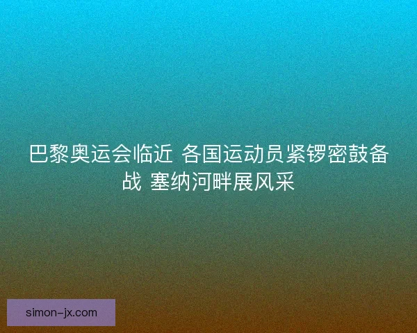 巴黎奥运会临近 各国运动员紧锣密鼓备战 塞纳河畔展风采