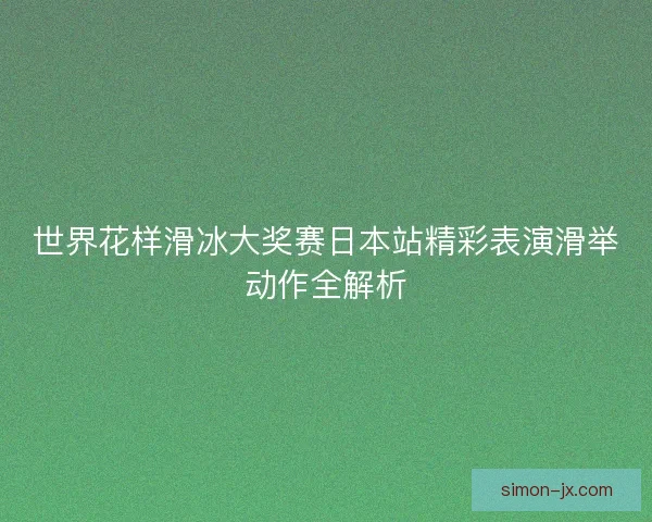 世界花样滑冰大奖赛日本站精彩表演滑举动作全解析 世界花样滑冰大奖赛日本站精彩表演滑举动作全解析