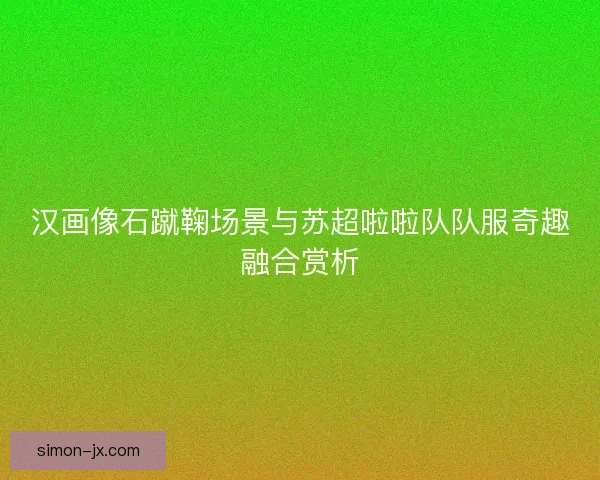 汉画像石蹴鞠场景与苏超啦啦队队服奇趣融合赏析