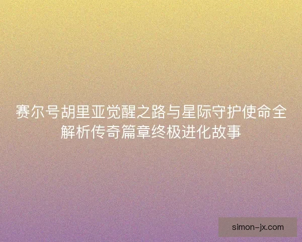 赛尔号胡里亚觉醒之路与星际守护使命全解析传奇篇章终极进化故事