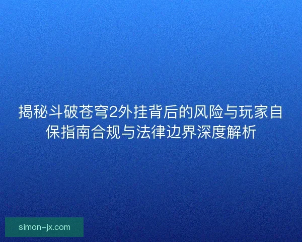 揭秘斗破苍穹2外挂背后的风险与玩家自保指南合规与法律边界深度解析