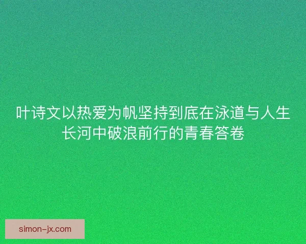 叶诗文以热爱为帆坚持到底在泳道与人生长河中破浪前行的青春答卷