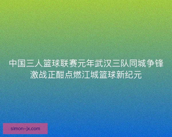 中国三人篮球联赛元年武汉三队同城争锋激战正酣点燃江城篮球新纪元 中国三人篮球联赛元年武汉三队同城争锋激战正酣点燃江城篮球新纪元