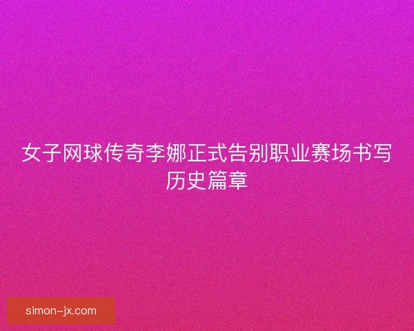 女子网球传奇李娜正式告别职业赛场书写历史篇章 女子网球传奇李娜正式告别职业赛场书写历史篇章