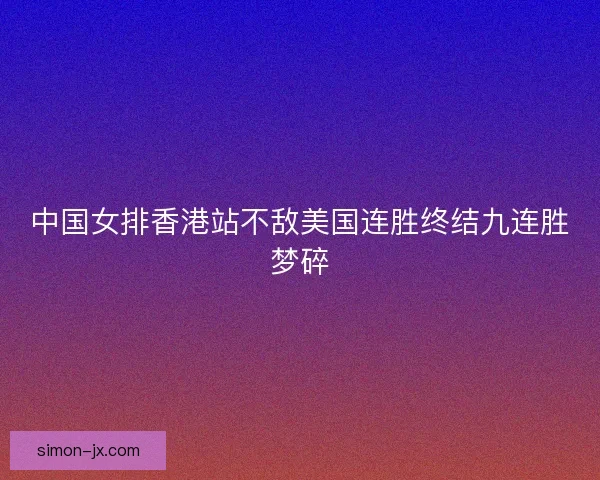 中国女排香港站不敌美国连胜终结九连胜梦碎 中国女排香港站不敌美国连胜终结九连胜梦碎