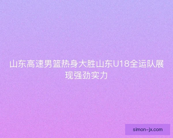 山东高速男篮热身大胜山东U18全运队展现强劲实力 山东高速男篮热身大胜山东U18全运队展现强劲实力
