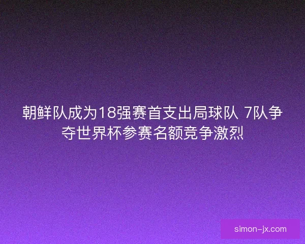 朝鲜队成为18强赛首支出局球队 7队争夺世界杯参赛名额竞争激烈 朝鲜队成为18强赛首支出局球队 7队争夺世界杯参赛名额竞争激烈