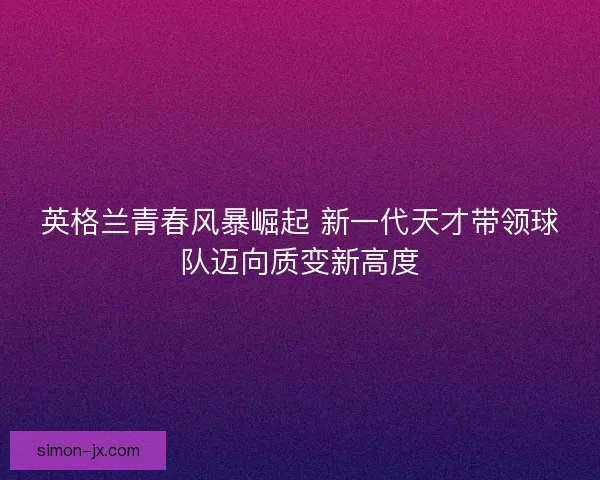 英格兰青春风暴崛起 新一代天才带领球队迈向质变新高度 英格兰青春风暴崛起 新一代天才带领球队迈向质变新高度