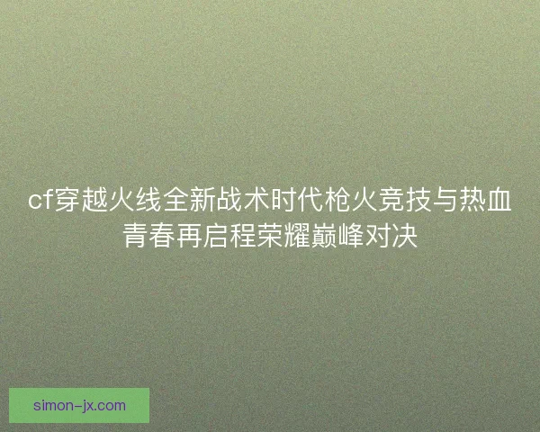 cf穿越火线全新战术时代枪火竞技与热血青春再启程荣耀巅峰对决